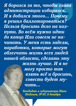 Я боролся за то, чтобы глава администрации избирался. И я добился этого… Почему я решил баллотироваться? Нельзя бросить дело на полпути. Во всём нужно идти до конца Или совсем не начинать. У меня есть заделы, наработки, которые могут облегчить жизнь всех людей нашей области, сделать эту жизнь лучше. И я не могу просто так взять всё и бросить, совесть будет мучить. Кандидат в губернаторы Иван Индинок, №49, 8 декабря